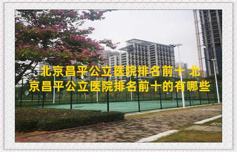 北京昌平公立医院排名前十 北京昌平公立医院排名前十的有哪些